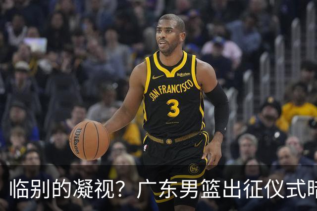 临别的凝视？广东男篮出征仪式暗示焦泊乔对前教练心结未解